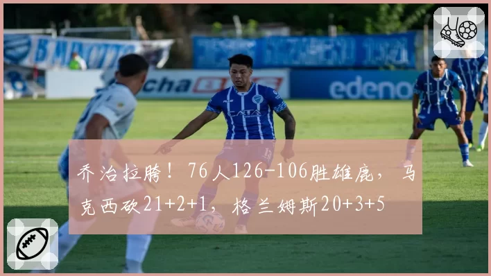 乔治拉胯!76人126-106胜雄鹿,马克西砍21+2+1,格兰姆斯20+3+5