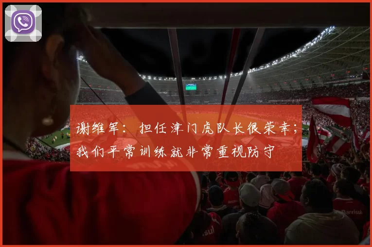 谢维军:担任津门虎队长很荣幸;我们平常训练就非常重视防守