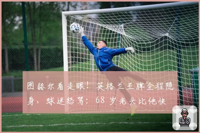 图赫尔看走眼!英格兰王牌全程隐身,球迷怒骂:68 岁老头比他快
