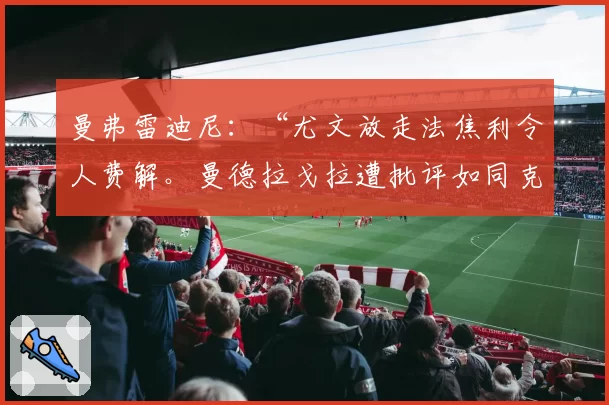 曼弗雷迪尼：“尤文放走法焦利令人费解。曼德拉戈拉遭批评如同克里斯坦特”