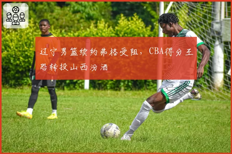 辽宁男篮续约弗格受阻，CBA得分王恐转投山西汾酒