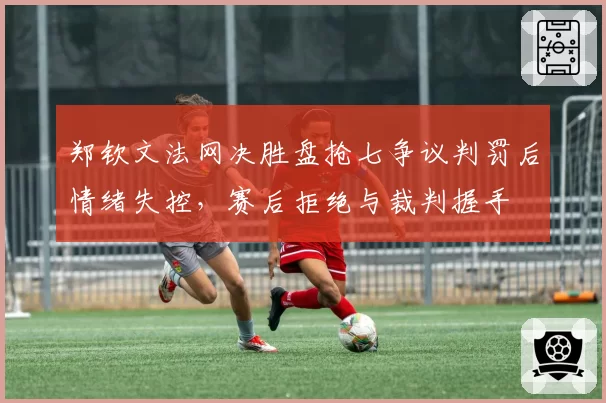 郑钦文法网决胜盘抢七争议判罚后情绪失控，赛后拒绝与裁判握手