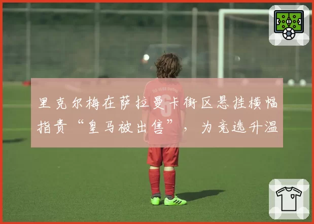里克尔梅在萨拉曼卡街区悬挂横幅指责“皇马被出售”，为竞选升温
