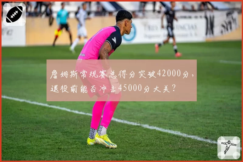 詹姆斯常规赛总得分突破42000分,退役前能否冲击45000分大关?