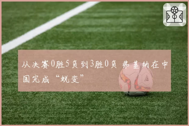 从决赛0胜5负到3胜0负 弗基纳在中国完成“蜕变”