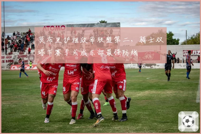 莫布里护框效率联盟第二，骑士双塔下赛季或成东部最强防线