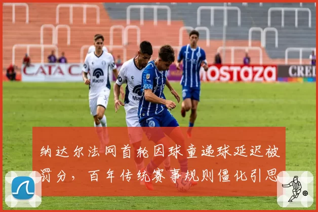 纳达尔法网首轮因球童递球延迟被罚分，百年传统赛事规则僵化引思考