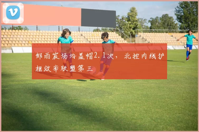 邹雨宸场均盖帽2.1次,北控内线护框效率联盟第三