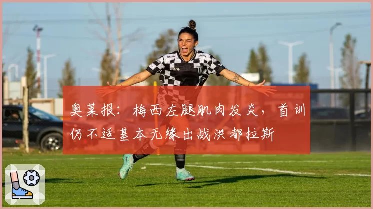 奥莱报：梅西左腿肌肉发炎，首训仍不适基本无缘出战洪都拉斯