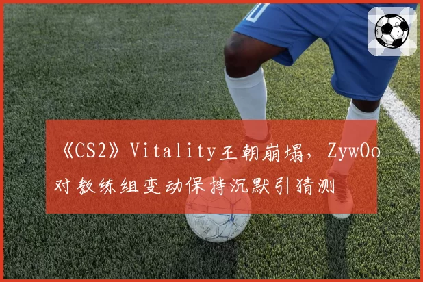 《CS2》Vitality王朝崩塌，ZywOo对教练组变动保持沉默引猜测