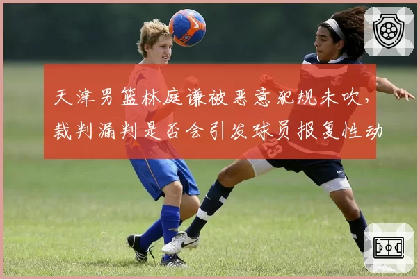 天津男篮林庭谦被恶意犯规未吹，裁判漏判是否会引发球员报复性动作？