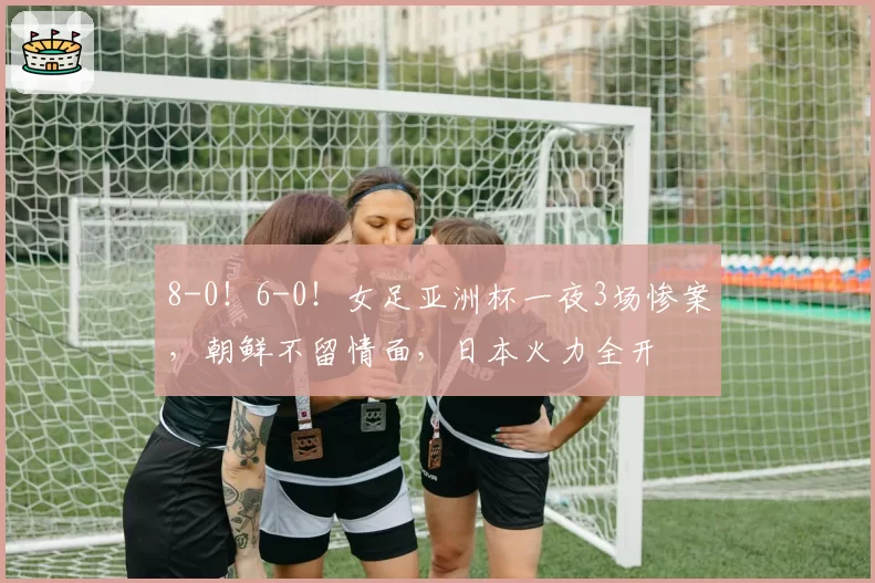 8-0！6-0！女足亚洲杯一夜3场惨案，朝鲜不留情面，日本火力全开