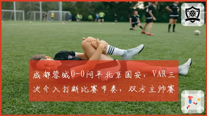 成都蓉城0-0闷平北京国安，VAR三次介入打断比赛节奏，双方主帅赛后怒斥技术干扰