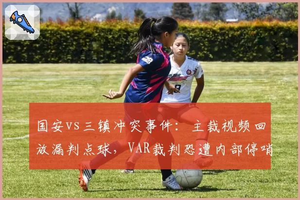 国安vs三镇冲突事件:主裁视频回放漏判点球,VAR裁判恐遭内部停哨