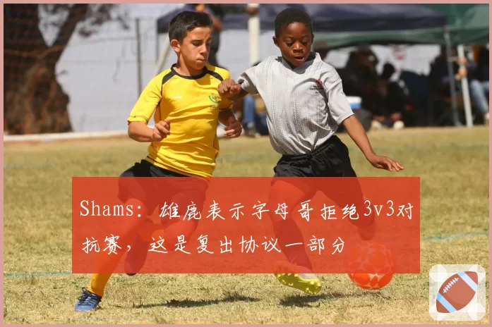 Shams：雄鹿表示字母哥拒绝3v3对抗赛，这是复出协议一部分