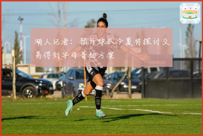 湖人记者：预计球队今夏将探讨交易得到字母哥的方案