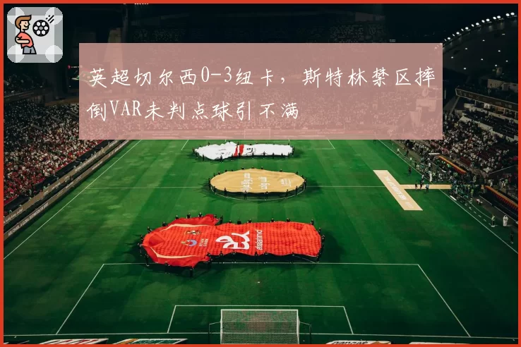英超切尔西0-3纽卡，斯特林禁区摔倒VAR未判点球引不满