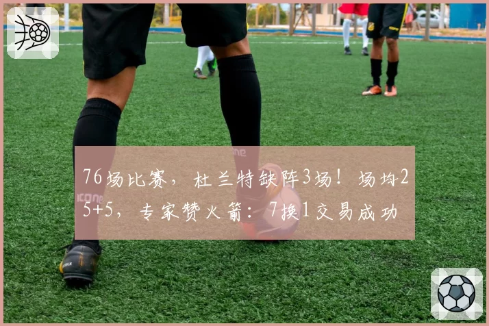76场比赛，杜兰特缺阵3场！场均25+5，专家赞火箭：7换1交易成功