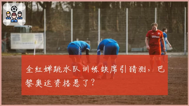 全红婵跳水队训练缺席引猜测,巴黎奥运资格悬了?