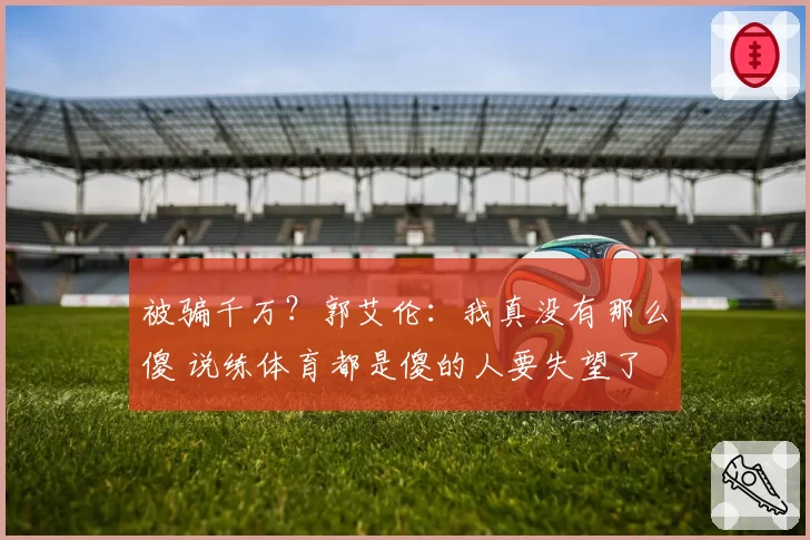 被骗千万？郭艾伦：我真没有那么傻 说练体育都是傻的人要失望了