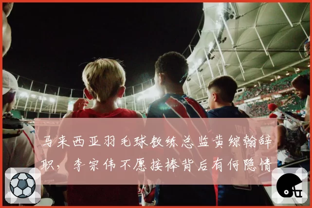 马来西亚羽毛球教练总监黄综翰辞职,李宗伟不愿接棒背后有何隐情?