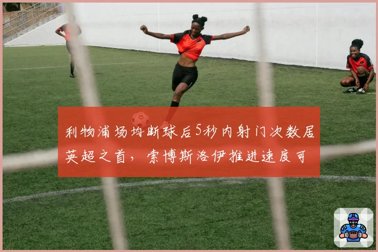利物浦场均断球后5秒内射门次数居英超之首，索博斯洛伊推进速度可视化分析