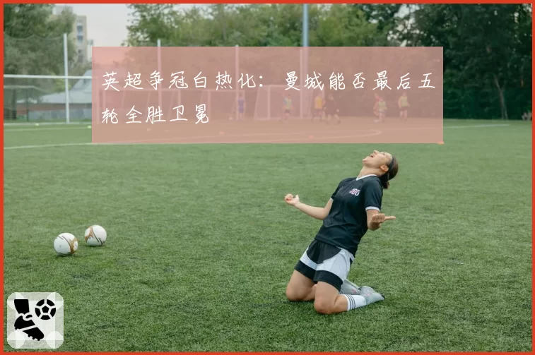 英超争冠白热化:曼城能否最后五轮全胜卫冕
