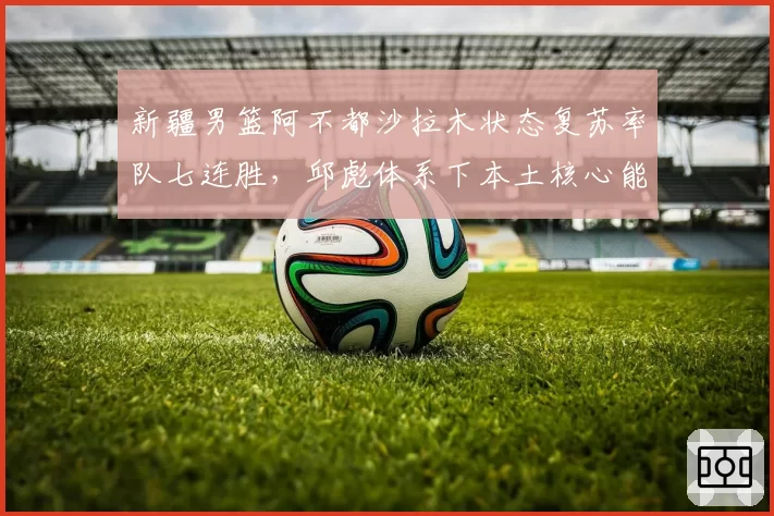 新疆男篮阿不都沙拉木状态复苏率队七连胜，邱彪体系下本土核心能走多远？