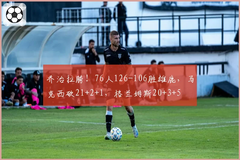 乔治拉胯！76人126-106胜雄鹿，马克西砍21+2+1，格兰姆斯20+3+5