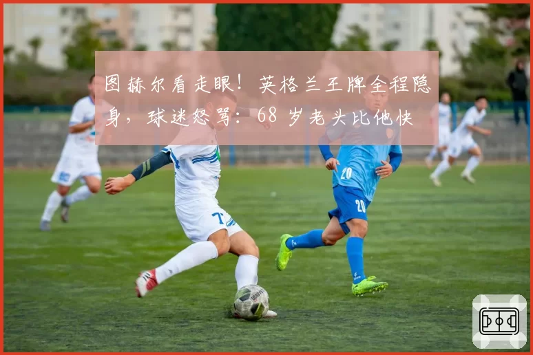 图赫尔看走眼!英格兰王牌全程隐身,球迷怒骂:68 岁老头比他快