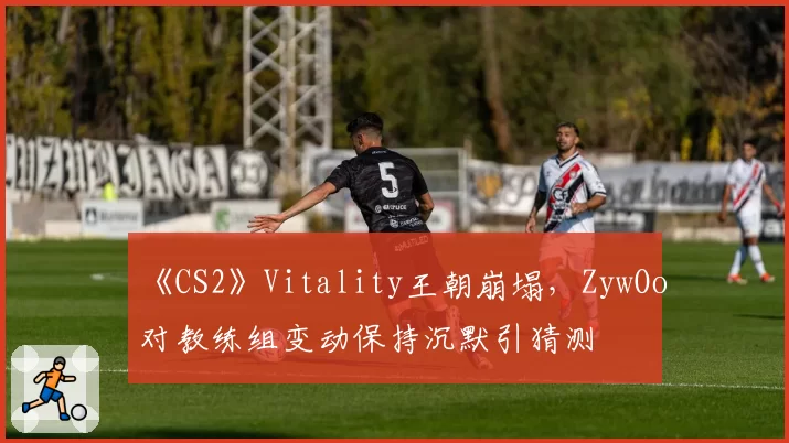 《CS2》Vitality王朝崩塌,ZywOo对教练组变动保持沉默引猜测