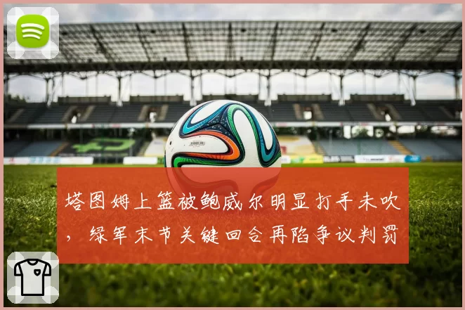 塔图姆上篮被鲍威尔明显打手未吹，绿军末节关键回合再陷争议判罚