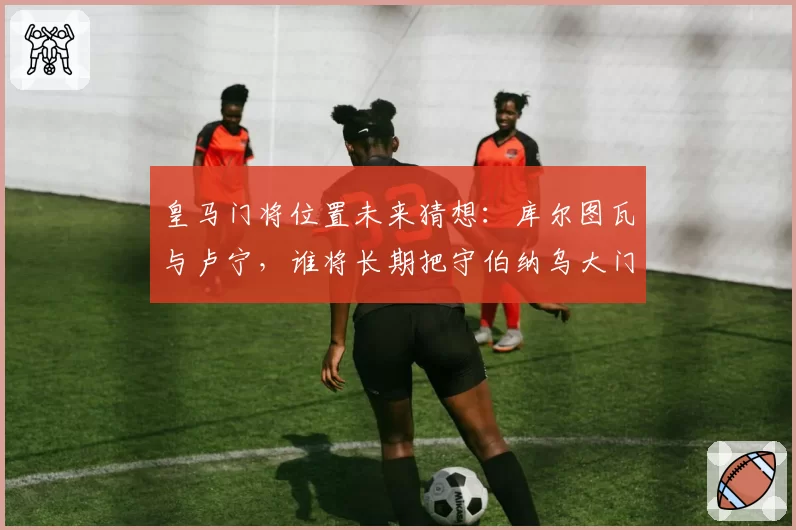 皇马门将位置未来猜想：库尔图瓦与卢宁，谁将长期把守伯纳乌大门？