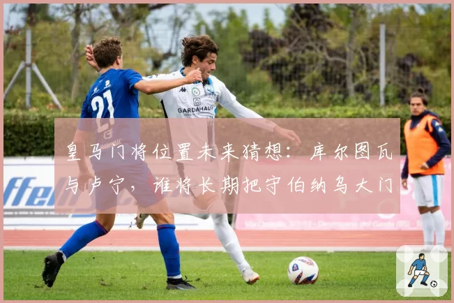 皇马门将位置未来猜想：库尔图瓦与卢宁，谁将长期把守伯纳乌大门？