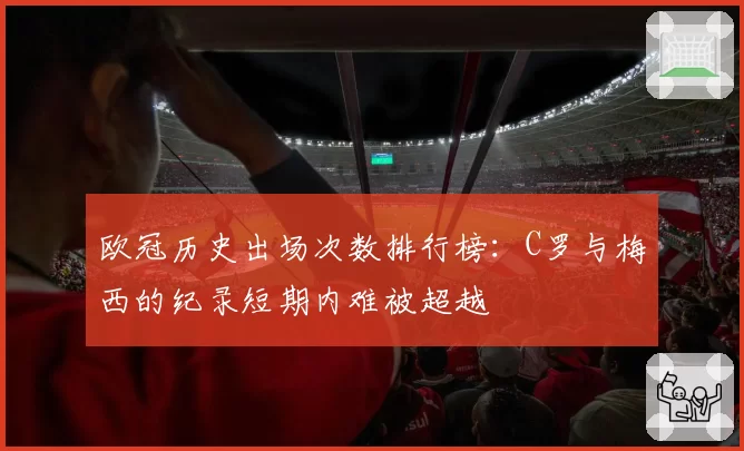 欧冠历史出场次数排行榜：C罗与梅西的纪录短期内难被超越