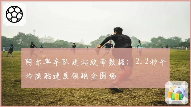 阿尔卑车队进站效率数据:2.2秒平均换胎速度领跑全围场