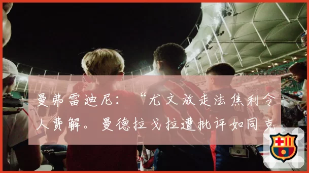 曼弗雷迪尼：“尤文放走法焦利令人费解。曼德拉戈拉遭批评如同克里斯坦特”