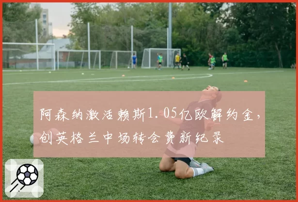 阿森纳激活赖斯1.05亿欧解约金，创英格兰中场转会费新纪录