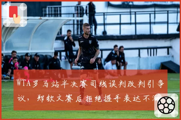 WTA罗马站半决赛司线误判改判引争议，郑钦文赛后拒绝握手表达不满