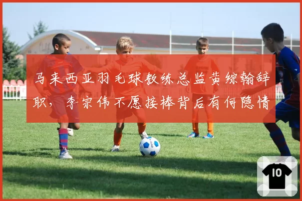 马来西亚羽毛球教练总监黄综翰辞职,李宗伟不愿接棒背后有何隐情?