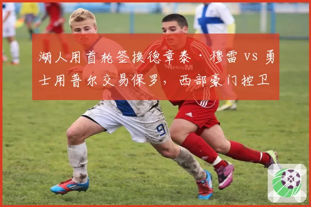 湖人用首轮签换德章泰·穆雷 vs 勇士用普尔交易保罗，西部豪门控卫补强策略对比