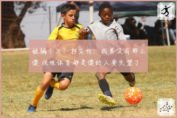 被骗千万？郭艾伦：我真没有那么傻 说练体育都是傻的人要失望了
