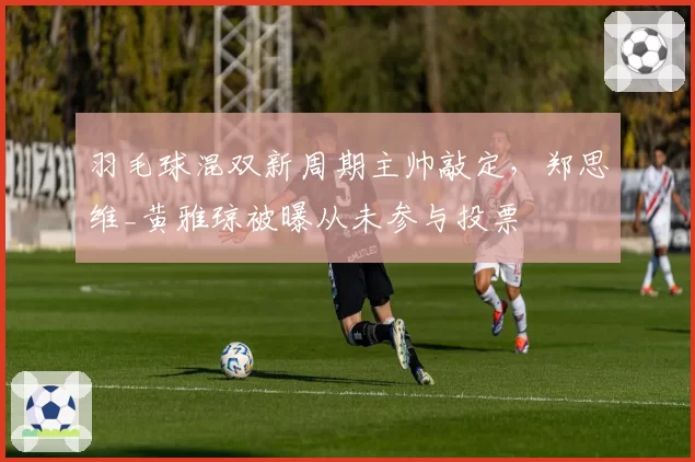 羽毛球混双新周期主帅敲定,郑思维_黄雅琼被曝从未参与投票