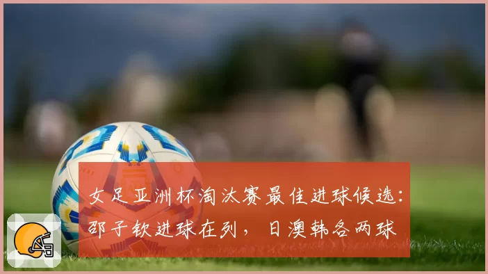 女足亚洲杯淘汰赛最佳进球候选:邵子钦进球在列,日澳韩各两球