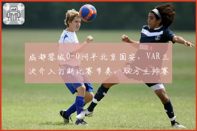 成都蓉城0-0闷平北京国安，VAR三次介入打断比赛节奏，双方主帅赛后怒斥技术干扰