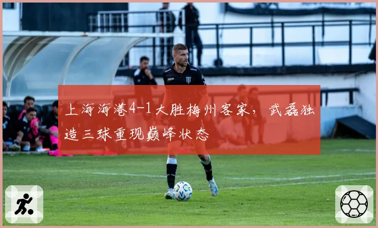 上海海港4-1大胜梅州客家,武磊独造三球重现巅峰状态