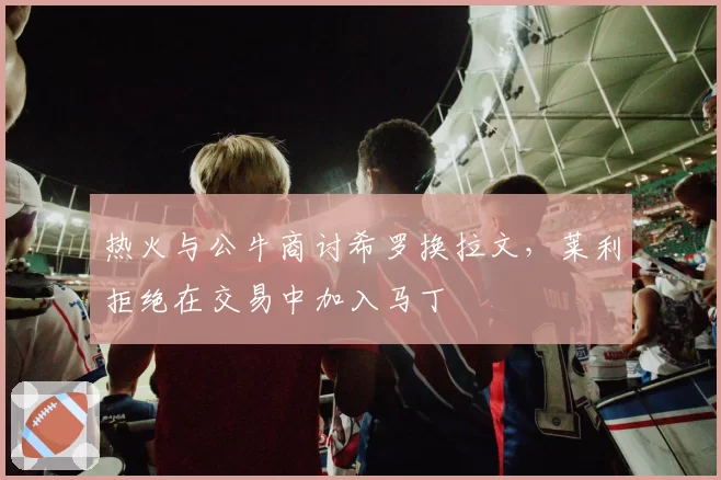 热火与公牛商讨希罗换拉文，莱利拒绝在交易中加入马丁