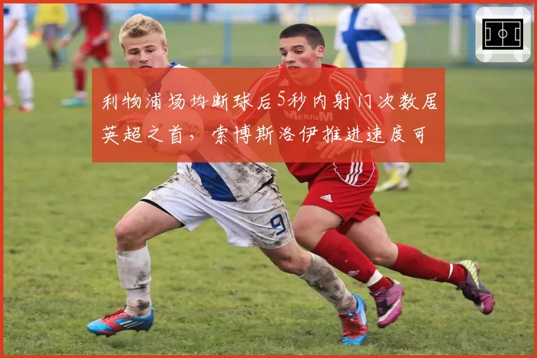 利物浦场均断球后5秒内射门次数居英超之首，索博斯洛伊推进速度可视化分析