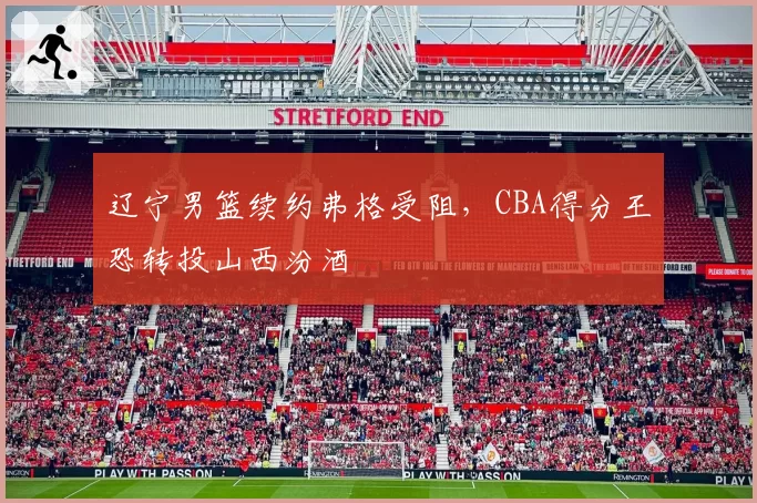 辽宁男篮续约弗格受阻，CBA得分王恐转投山西汾酒