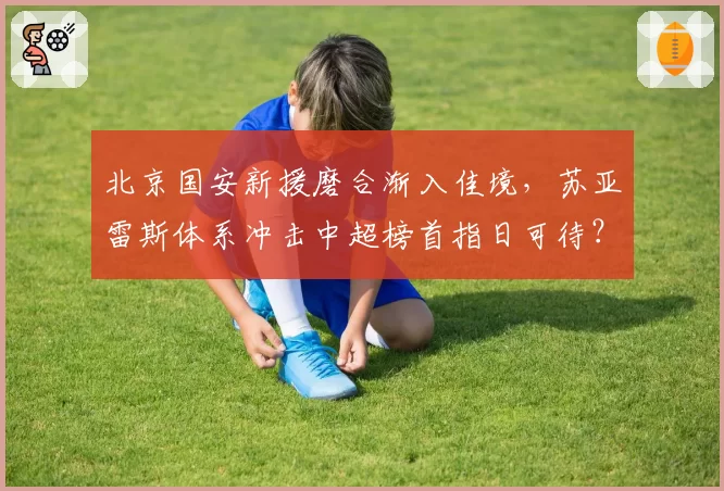 北京国安新援磨合渐入佳境，苏亚雷斯体系冲击中超榜首指日可待？